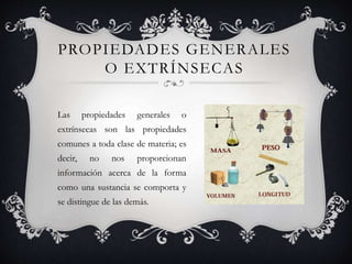 PROPIEDADES GENERALES
O EXTRÍNSECAS
Las propiedades generales o
extrínsecas son las propiedades
comunes a toda clase de materia; es
decir, no nos proporcionan
información acerca de la forma
como una sustancia se comporta y
se distingue de las demás.
 