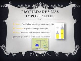 PROPIEDADES MÁS
IMPORTANTES
 Masa .- Cantidad de materia que tiene un cuerpo.
 Volumen.- Espacio que ocupa un cuerpo.
 Peso.- Resultado de la fuerza de atracción o
gravedad que ejerce la Tierra sobre los cuerpos.
 