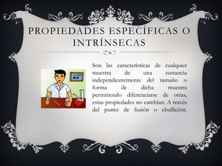 Son las características de cualquier
muestra de una sustancia
independientemente del tamaño o
forma de dicha muestra
permitiendo diferenciarse de otras,
estas propiedades no cambian. A través
del punto de fusión o ebullición.
PROPIEDADES ESPECÍFICAS O
INTRÍNSECAS
 