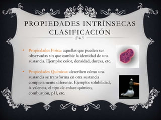 PROPIEDADES INTRÍNSECAS
CLASIFICACIÓN
• Propiedades Física: aquellas que pueden ser
observadas sin que cambie la identidad de una
sustancia. Ejemplo: color, densidad, dureza, etc.
• Propiedades Químicas: describen cómo una
sustancia se transforma en otra sustancia
completamente diferente. Ejemplo: solubilidad,
la valencia, el tipo de enlace químico,
combustión, pH, etc.
 