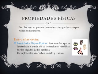 PROPIEDADES FÍSICAS
Son las que se pueden determinar sin que los cuerpos
varíen su naturaleza.
Entre ellas están:
 Propiedades Organolépticas: Son aquellas que se
determinan a través de las sensaciones percibidas
por los órganos de los sentidos.
Ejemplo: color, olor sabor, sonido y textura.
 