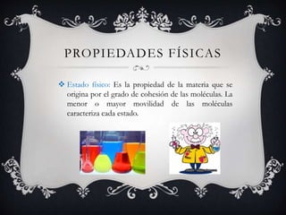 PROPIEDADES FÍSICAS
 Estado físico: Es la propiedad de la materia que se
origina por el grado de cohesión de las moléculas. La
menor o mayor movilidad de las moléculas
caracteriza cada estado.
 