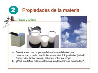2 Propiedades de la materia
Piensa y deduce
a) Describe con tus propias palabras las cualidades que
caracterizan a cada una de las sustancias fotografiadas (estado
físico, color, brillo, dureza, si tienen volumen propio….)
b) ¿Podrías definir estas sustancias sin describir sus cualidades?.
 
