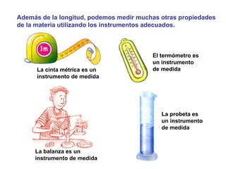 Además de la longitud, podemos medir muchas otras propiedades
de la materia utilizando los instrumentos adecuados.
La balanza es un
instrumento de medida
La cinta métrica es un
instrumento de medida
La probeta es
un instrumento
de medida
El termómetro es
un instrumento
de medida
 
