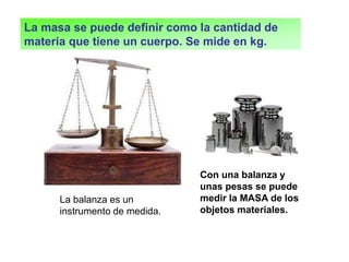 Con una balanza y
unas pesas se puede
medir la MASA de los
objetos materiales.
La balanza es un
instrumento de medida.
La masa se puede definir como la cantidad de
materia que tiene un cuerpo. Se mide en kg.
 