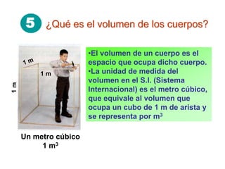 5 ¿Qué es el volumen de los cuerpos?
•El volumen de un cuerpo es el
espacio que ocupa dicho cuerpo.
•La unidad de medida del
volumen en el S.I. (Sistema
Internacional) es el metro cúbico,
que equivale al volumen que
ocupa un cubo de 1 m de arista y
se representa por m3
Un metro cúbico
1 m3
1m
1 m
 