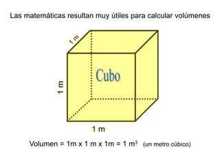 Las matemáticas resultan muy útiles para calcular volúmenes
Volumen = 1m x 1 m x 1m = 1 m3 (un metro cúbico)
 