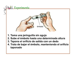 Experimenta
1. Toma una jeringuilla sin aguja
2. Sube el émbolo hasta una determinada altura
3. Tapona el orificio de salida con un dedo
4. Trata de bajar el émbolo, manteniendo el orificio
taponado
émbolo
 
