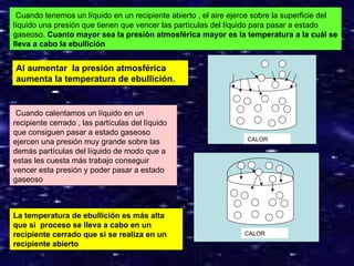 Cuando tenemos un líquido en un recipiente abierto , el aire ejerce sobre la superficie del
líquido una presión que tienen que vencer las partículas del líquido para pasar a estado
gaseoso. Cuanto mayor sea la presión atmosférica mayor es la temperatura a la cuál se
lleva a cabo la ebullición


Al aumentar la presión atmosférica
aumenta la temperatura de ebullición.


 Cuando calentamos un líquido en un
recipiente cerrado , las partículas del líquido
que consiguen pasar a estado gaseoso
                                                                  CALOR
ejercen una presión muy grande sobre las
demás partículas del líquido de modo que a
estas les cuesta más trabajo conseguir
vencer esta presión y poder pasar a estado
gaseoso



La temperatura de ebullición es más alta
que si proceso se lleva a cabo en un
recipiente cerrado que si se realiza en un                       CALOR
recipiente abierto
                                                                                        10
 
