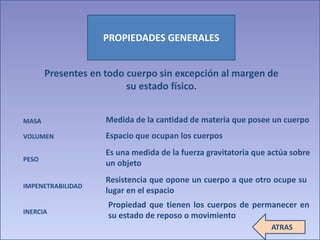 PROPIEDADES GENERALES 
Presentes en todo cuerpo sin excepción al margen de 
su estado físico. 
MASA 
VOLUMEN 
PESO 
IMPENETRABILIDAD 
INERCIA 
Medida de la cantidad de materia que posee un cuerpo 
Espacio que ocupan los cuerpos 
Es una medida de la fuerza gravitatoria que actúa sobre 
un objeto 
Resistencia que opone un cuerpo a que otro ocupe su 
lugar en el espacio 
Propiedad que tienen los cuerpos de permanecer en 
su estado de reposo o movimiento 
ATRAS 
 