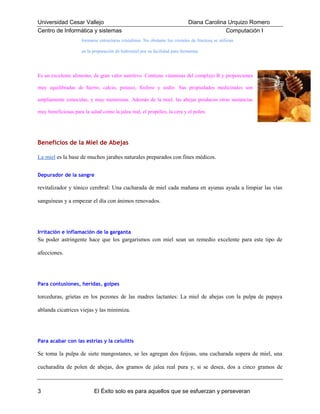 Universidad Cesar Vallejo
Centro de Informática y sistemas

Diana Carolina Urquizo Romero
Computación I

formarse estructuras cristalinas. No obstante los cristales de fructosa se utilizan
en la preparación de hidromiel por su facilidad para fermentar.

Es un excelente alimento, de gran valor nutritivo. Contiene vitaminas del complejo B y proporciones
muy equilibradas de hierro, calcio, potasio, fósforo y sodio. Sus propiedades medicinales son
ampliamente conocidas, y muy numerosas. Además de la miel, las abejas producen otras sustancias
muy beneficiosas para la salud como la jalea real, el propóleo, la cera y el polen.

Beneficios de la Miel de Abejas
La miel es la base de muchos jarabes naturales preparados con fines médicos.
Depurador de la sangre

revitalizador y tónico cerebral: Una cucharada de miel cada mañana en ayunas ayuda a limpiar las vías
sanguíneas y a empezar el día con ánimos renovados.

Irritación e inflamación de la garganta

Su poder astringente hace que los gargarismos con miel sean un remedio excelente para este tipo de
afecciones.

Para contusiones, heridas, golpes

torceduras, grietas en los pezones de las madres lactantes: La miel de abejas con la pulpa de papaya
ablanda cicatrices viejas y las minimiza.

Para acabar con las estrías y la celulitis

Se toma la pulpa de siete mangostanes, se les agregan dos feijoas, una cucharada sopera de miel, una
cucharadita de polen de abejas, dos gramos de jalea real pura y, si se desea, dos a cinco gramos de

3

El Éxito solo es para aquellos que se esfuerzan y perseveran

 