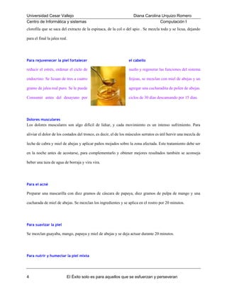 Universidad Cesar Vallejo
Centro de Informática y sistemas

Diana Carolina Urquizo Romero
Computación I

clorofila que se saca del extracto de la espinaca, de la col o del apio . Se mezcla todo y se licua, dejando
para el final la jalea real.

Para rejuvenecer la piel fortalecer

el cabello

reducir el estrés, ordenar el ciclo de

sueño y regenerar las funciones del sistema

endocrino: Se licuan de tres a cuatro

feijoas, se mezclan con miel de abejas y un

gramo de jalea real puro. Se le puede

agregar una cucharadita de polen de abejas.

Consumir antes del desayuno por

ciclos de 30 días descansando por 15 días.

Dolores musculares

Los dolores musculares son algo difícil de lidiar, y cada movimiento es un intenso sufrimiento. Para
aliviar el dolor de los costados del tronco, es decir, el de los músculos serratos es útil hervir una mezcla de
leche de cabra y miel de abejas y aplicar paños mojados sobre la zona afectada. Este tratamiento debe ser
en la noche antes de acostarse, para complementarlo y obtener mejores resultados también se aconseja
beber una taza de agua de borraja y vira vira.

Para el acné

Preparar una mascarilla con diez gramos de cáscara de papaya, diez gramos de pulpa de mango y una
cucharada de miel de abejas. Se mezclan los ingredientes y se aplica en el rostro por 20 minutos.

Para suavizar la piel

Se mezclan guayaba, mango, papaya y miel de abejas y se deja actuar durante 20 minutos.

Para nutrir y humectar la piel mixta

4

El Éxito solo es para aquellos que se esfuerzan y perseveran

 