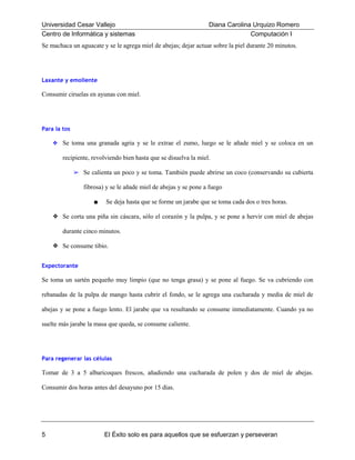 Universidad Cesar Vallejo
Centro de Informática y sistemas

Diana Carolina Urquizo Romero
Computación I

Se machaca un aguacate y se le agrega miel de abejas; dejar actuar sobre la piel durante 20 minutos.

Laxante y emoliente

Consumir ciruelas en ayunas con miel.

Para la tos
❖ Se toma una granada agria y se le extrae el zumo, luego se le añade miel y se coloca en un

recipiente, revolviendo bien hasta que se disuelva la miel.
➢ Se calienta un poco y se toma. También puede abrirse un coco (conservando su cubierta

fibrosa) y se le añade miel de abejas y se pone a fuego
■

Se deja hasta que se forme un jarabe que se toma cada dos o tres horas.

❖ Se corta una piña sin cáscara, sólo el corazón y la pulpa, y se pone a hervir con miel de abejas
durante cinco minutos.
❖ Se consume tibio.
Expectorante

Se toma un sartén pequeño muy limpio (que no tenga grasa) y se pone al fuego. Se va cubriendo con
rebanadas de la pulpa de mango hasta cubrir el fondo, se le agrega una cucharada y media de miel de
abejas y se pone a fuego lento. El jarabe que va resultando se consume inmediatamente. Cuando ya no
suelte más jarabe la masa que queda, se consume caliente.

Para regenerar las células

Tomar de 3 a 5 albaricoques frescos, añadiendo una cucharada de polen y dos de miel de abejas.
Consumir dos horas antes del desayuno por 15 días.

5

El Éxito solo es para aquellos que se esfuerzan y perseveran

 
