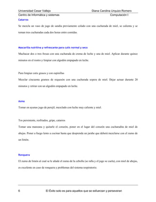 Universidad Cesar Vallejo
Centro de Informática y sistemas

Diana Carolina Urquizo Romero
Computación I

Catarros

Se mezcla un vaso de jugo de sandía previamente colado con una cucharada de miel, se calienta y se
toman tres cucharadas cada dos horas entre comidas.

Mascarilla nutritiva y refrescante para cutis normal y seco

Machacar dos o tres fresas con una cucharada de crema de leche y una de miel. Aplicar durante quince
minutos en el rostro y limpiar con algodón empapado en leche.

Para limpiar cutis grasos y con espinillas
Mezclar cincuenta gramos de requesón con una cucharada sopera de miel. Dejar actuar durante 20
minutos y retirar con un algodón empapado en leche.

Asma

Tomar en ayunas jugo de perejil, mezclado con leche muy caliente y miel.

Tos persistente, resfriados, gripe, catarros
Tomar una manzana y quitarle el corazón, poner en el lugar del corazón una cucharadita de miel de
abejas. Poner a fuego lento a cocinar hasta que desprenda un jarabe que deberá mezclarse con el zumo de
un limón.

Ronquera

El zumo de limón al cual se le añade el zumo de la cebolla (se ralla y el jugo se cuela), con miel de abejas,
es excelente en caso de ronquera y problemas del sistema respiratorio.

6

El Éxito solo es para aquellos que se esfuerzan y perseveran

 