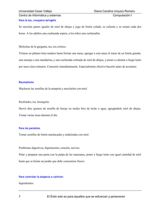 Universidad Cesar Vallejo
Centro de Informática y sistemas

Diana Carolina Urquizo Romero
Computación I

Para la tos, ronquera laringitis

Se mezclan partes iguales de miel de abejas y jugo de limón colado, se calienta y se toman cada dos
horas. A los adultos una cucharada sopera, a los niños una cucharadita.

Molestias de la garganta, tos, tos crónica
Triturar un plátano bien maduro hasta formar una masa, agregar a esta masa el zumo de un limón grande,
una naranja o una mandarina, y una cucharada colmada de miel de abejas, y poner a calentar a fuego lento
por unos cinco minutos. Consumir inmediatamente. Especialmente efectivo hacerlo antes de acostarse.

Reumatismo

Machacar las semillas de la amapola y mezclarlas con miel.

Resfriados, tos, bronquitis
Hervir diez gramos de semilla de hinojo en medio litro de leche o agua, agregándole miel de abejas.
Tomar varias tazas durante el día.

Para los parásitos

Tomar semillas de limón machacadas y endulzadas con miel.

Problemas digestivos, hipertensión, corazón, nervios
Pelar y preparar una pasta con la pulpa de las manzanas, poner a fuego lento con igual cantidad de miel
hasta que se forme un jarabe que debe consumirse fresco.

Para controlar la alopecia o calvicie:

Ingredientes:

7

El Éxito solo es para aquellos que se esfuerzan y perseveran

 