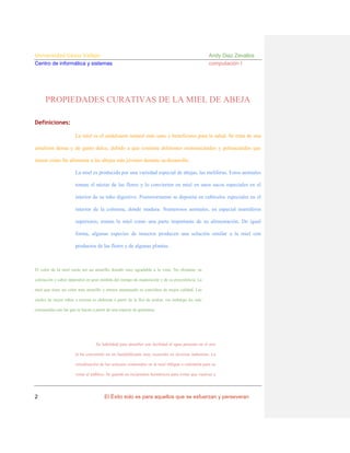 Universidad César Vallejo
Centro de informática y sistemas

Andy Diaz Zevallos
computación I

PROPIEDADES CURATIVAS DE LA MIEL DE ABEJA
Definiciones:
La miel es el endulzante natural más sano y beneficioso para la salud. Se trata de una
emulsión densa y de gusto dulce, debido a que contiene diferentes monosacáridos y polisacáridos que
tienen como fin alimentar a las abejas más jóvenes durante su desarrollo.
La miel es producida por una variedad especial de abejas, las melíferas. Estos animales
toman el néctar de las flores y lo convierten en miel en unos sacos especiales en el
interior de su tubo digestivo. Posteriormente se deposita en cubículos especiales en el
interior de la colmena, donde madura. Numerosos animales, en especial mamíferos
superiores, toman la miel como una parte importante de su alimentación. De igual
forma, algunas especies de insectos producen una solución similar a la miel con
productos de las flores y de algunas plantas.

El color de la miel suele ser un amarillo dorado muy agradable a la vista. No obstante, su
coloración y sabor dependen en gran medida del tiempo de maduración y de su procedencia. La
miel que tiene un color más amarillo y menos anaranjado se considera de mejor calidad. Las
mieles de mejor sabor y textura se elaboran a partir de la flor de azahar, sin embargo las más
consumidas son las que se hacen a partir de una especie de gramínea.

Su habilidad para absorber con facilidad el agua presente en el aire
la ha convertido en un humidificante muy recurrido en diversas industrias. La
cristalización de los azúcares contenidos en la miel obligan a calentarla para su
venta al público. Se guarda en recipientes herméticos para evitar que vuelvan a

2

El Éxito solo es para aquellos que se esfuerzan y perseveran

 