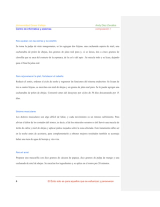 Universidad César Vallejo
Centro de informática y sistemas

Andy Diaz Zevallos
computación I

Para acabar con las estrías y la celulitis

Se toma la pulpa de siete mangostanes, se les agregan dos feijoas, una cucharada sopera de miel, una
cucharadita de polen de abejas, dos gramos de jalea real pura y, si se desea, dos a cinco gramos de
clorofila que se saca del extracto de la espinaca, de la col o del apio . Se mezcla todo y se licua, dejando
para el final la jalea real.

Para rejuvenecer la piel, fortalecer el cabello

Reducir el estrés, ordenar el ciclo de sueño y regenerar las funciones del sistema endocrino: Se licuan de
tres a cuatro feijoas, se mezclan con miel de abejas y un gramo de jalea real puro. Se le puede agregar una
cucharadita de polen de abejas. Consumir antes del desayuno por ciclos de 30 días descansando por 15
días.

Dolores musculares

Los dolores musculares son algo difícil de lidiar, y cada movimiento es un intenso sufrimiento. Para
aliviar el dolor de los costados del tronco, es decir, el de los músculos serratos es útil hervir una mezcla de
leche de cabra y miel de abejas y aplicar paños mojados sobre la zona afectada. Este tratamiento debe ser
en la noche antes de acostarse, para complementarlo y obtener mejores resultados también se aconseja
beber una taza de agua de borraja y vira vira.

Para el acné

Preparar una mascarilla con diez gramos de cáscara de papaya, diez gramos de pulpa de mango y una
cucharada de miel de abejas. Se mezclan los ingredientes y se aplica en el rostro por 20 minutos.

4

El Éxito solo es para aquellos que se esfuerzan y perseveran

 