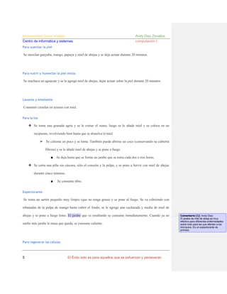 Universidad César Vallejo
Centro de informática y sistemas

Andy Diaz Zevallos
computación I

Para suavizar la piel

Se mezclan guayaba, mango, papaya y miel de abejas y se deja actuar durante 20 minutos.

Para nutrir y humectar la piel mixta

Se machaca un aguacate y se la agrega miel de abejas; dejar actuar sobre la piel durante 20 minutos.

Laxante y emoliente

Consumir ciruelas en ayunas con miel.
Para la tos

❖ Se toma una granada agria y se le extrae el zumo, luego se le añade miel y se coloca en un
recipiente, revolviendo bien hasta que se disuelva la miel.
➢ Se calienta un poco y se toma. También puede abrirse un coco (conservando su cubierta
fibrosa) y se le añade miel de abejas y se pone a fuego.
■

Se deja hasta que se forme un jarabe que se toma cada dos o tres horas.

❖ Se corta una piña sin cáscara, sólo el corazón y la pulpa, y se pone a hervir con miel de abejas
durante cinco minutos.
■

Se consume tibio.

Expectorante.

Se toma un sartén pequeño muy limpio (que no tenga grasa) y se pone al fuego. Se va cubriendo con
rebanadas de la pulpa de mango hasta cubrir el fondo, se le agrega una cucharada y media de miel de
abejas y se pone a fuego lento. El jarabe que va resultando se consume inmediatamente. Cuando ya no
suelte más jarabe la masa que queda, se consume caliente.

Para regenerar las células

5

El Éxito solo es para aquellos que se esfuerzan y perseveran

Comentario [1]: Andy Diaz:
El jarabe de miel de abeja es muy
efectivo para diferentes enfermedades
sobre todo para las que afectan a los
bronquios. Es un expectorante de
primera.

 