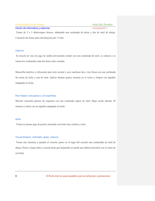 Universidad César Vallejo
Centro de informática y sistemas

Andy Diaz Zevallos
computación I

Tomar de 3 a 5 albaricoques frescos, añadiendo una cucharada de polen y dos de miel de abejas.
Consumir dos horas antes del desayuno por 15 días.

Catarros

Se mezcla un vaso de jugo de sandía previamente colado con una cucharada de miel, se calienta y se
toman tres cucharadas cada dos horas entre comidas.

Mascarilla nutritiva y refrescante para cutis normal y seco machacar dos o tres fresas con una cucharada
de crema de leche y una de miel. Aplicar durante quince minutos en el rostro y limpiar con algodón
empapado en leche.

Para limpiar cutis grasos y con espinillas:

Mezclar cincuenta gramos de requesón con una cucharada sopera de miel. Dejar actuar durante 20
minutos y retirar con un algodón empapado en leche.

Asma

Tomar en ayunas jugo de perejil, mezclado con leche muy caliente y miel.

Tos persistente, resfriados, gripe, catarros

Tomar una manzana y quitarle el corazón, poner en el lugar del corazón una cucharadita de miel de
abejas. Poner a fuego lento a cocinar hasta que desprenda un jarabe que deberá mezclarse con el zumo de
un limón.

6

El Éxito solo es para aquellos que se esfuerzan y perseveran

 