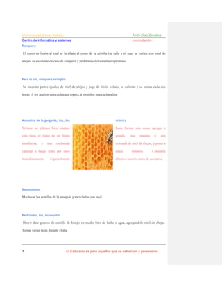 Universidad César Vallejo
Centro de informática y sistemas

Andy Diaz Zevallos
computación I

Ronquera

El zumo de limón al cual se la añade el zumo de la cebolla (se ralla y el jugo se cuela), con miel de
abejas, es excelente en caso de ronquera y problemas del sistema respiratorio.

Para la tos, ronquera laringitis

Se mezclan partes iguales de miel de abejas y jugo de limón colado, se calienta y se toman cada dos
horas. A los adultos una cucharada sopera, a los niños una cucharadita.

Molestias de la garganta, tos, tos

crónica

Triturar un plátano bien maduro

hasta formar una masa, agregar a

esta masa el zumo de un limón

grande,

mandarina,

colmada de miel de abejas, y poner a

y

una

cucharada

una

naranja

una

calentar a fuego lento por unos

cinco

inmediatamente.

efectivo hacerlo antes de acostarse.

Especialmente

minutos.

o

Consumir

Reumatismo

Machacar las semillas de la amapola y mezclarlas con miel.

Resfriados, tos, bronquitis

Hervir diez gramos de semilla de hinojo en medio litro de leche o agua, agregándole miel de abejas.
Tomar varias tazas durante el día.

7

El Éxito solo es para aquellos que se esfuerzan y perseveran

 