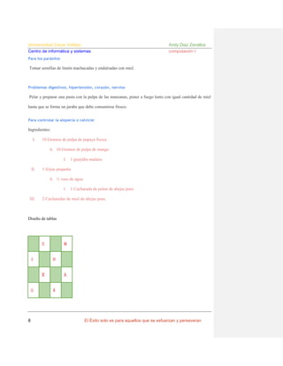 Universidad César Vallejo
Centro de informática y sistemas

Andy Diaz Zevallos
computación I

Para los parásitos

Tomar semillas de limón machacadas y endulzadas con miel.

Problemas digestivos, hipertensión, corazón, nervios

Pelar y preparar una pasta con la pulpa de las manzanas, poner a fuego lento con igual cantidad de miel
hasta que se forme un jarabe que debe consumirse fresco.
Para controlar la alopecia o calvicie:

Ingredientes:
I.

10 Gramos de pulpa de papaya fresca
A. 10 Gramos de pulpa de mango
1. 1 guayaba madura

II.

1 feijoa pequeña
A. ½ vaso de agua
1. 1 Cucharada de polen de abejas puro

III.

2 Cucharadas de miel de abejas pura.

Diseño de tablas

♖

♙

♛

♔

♜

♘

8

♝

♟

El Éxito solo es para aquellos que se esfuerzan y perseveran

 