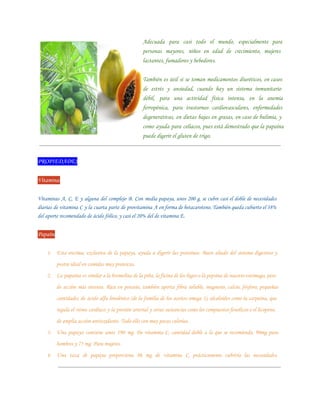 Adecuada para casi todo el mundo, especialmente para
                                                     personas mayores, niños en edad de crecimiento, mujeres
                                                     lactantes, fumadores y bebedores.


                                                     También es útil si se toman medicamentos diuréticos, en casos
                                                     de estrés y ansiedad, cuando hay un sistema inmunitario
                                                     débil, para una actividad física intensa, en la anemia
                                                     ferropénica, para trastornos cardiovasculares, enfermedades
                                                     degenerativas, en dietas bajas en grasas, en caso de bulimia, y
                                                     como ayuda para celíacos, pues está demostrado que la papaína
                                                     puede digerir el gluten de trigo.



PROPIEDADES

Vitaminas

Vitaminas A, C, E y alguna del complejo B. Con media papaya, unos 200 g, se cubre casi el doble de necesidades
diarias de vitamina C y la cuarta parte de provitamina A en forma de betacaroteno. También queda cubierto el 38%
del aporte recomendado de ácido fólico, y casi el 20% del de vitamina E.


Papaína

    1. Esta enzima, exclusiva de la papaya, ayuda a digerir las proteínas. Buen aliado del sistema digestivo y
          postre ideal en comidas muy proteicas.
    2. La papaína es similar a la bromelina de la piña, la ficina de los higos o la pepsina de nuestro estómago, pero
          de acción más intensa. Rica en potasio, también aporta fibra soluble, magnesio, calcio, fósforo, pequeñas
          cantidades de ácido alfa linolénico (de la familia de los aceites omega 3), alcaloides como la carpaína, que
          regula el ritmo cardíaco y la presión arterial y otras sustancias como los compuestos fenólicos o el licopeno,
          de amplia acción antioxidante. Todo ello con muy pocas calorías.
    3. Una papaya contiene unos 190 mg. De vitamina C, cantidad doble a la que se recomienda, 90mg para
          hombres y 75 mg. Para mujeres.
    4. Una taza de papaya proporciona 86 mg de vitamina C, prácticamente cubriría las necesidades.
 