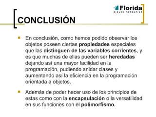 CONCLUSIÓN En conclusión, como hemos podido observar los objetos poseen ciertas  propiedades  especiales que las  distinguen de las variables corrientes , y es que muchas de ellas pueden ser  heredadas  dejando así una mayor facilidad en la programación, pudiendo anidar clases y aumentando así la eficiencia en la programación orientada a objetos. Además de poder hacer uso de los principios de estas como con la  encapsulación  o la versatilidad en sus funciones con el  polimorfismo. 
