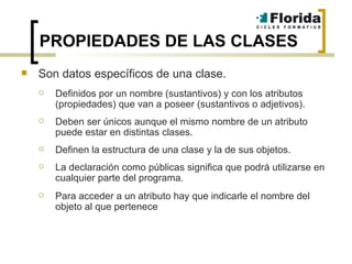 PROPIEDADES DE LAS CLASES Son datos específicos de una clase. Definidos por un nombre (sustantivos) y con los atributos (propiedades) que van a poseer (sustantivos o adjetivos). Deben ser únicos aunque el mismo nombre de un atributo puede estar en distintas clases. Definen la estructura de una clase y la de sus objetos. La declaración como públicas significa que podrá utilizarse en cualquier parte del programa.  Para acceder a un atributo hay que indicarle el nombre del objeto al que pertenece 