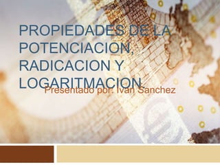 PROPIEDADES DE LA
POTENCIACION,
RADICACION Y
LOGARITMACION.
Presentado por: Ivan Sanchez
 