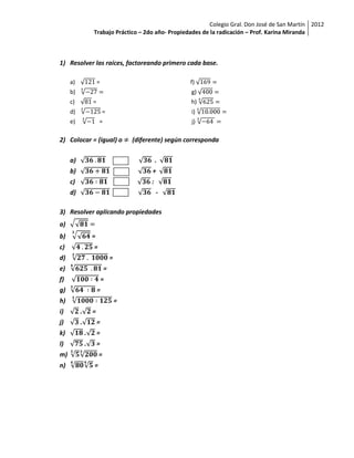 Colegio Gral. Don José de San Martín 2012
                  Trabajo Práctico – 2do año- Propiedades de la radicación – Prof. Karina Miranda



1) Resolver las raíces, factoreando primero cada base.

     a)               =                                  f)
     b)                                                  g)
     c)           =                                      h)
     d)                   =                              i)
     e)               =                                  j)

2) Colocar = (igual) o                (diferente) según corresponda

     a)                                         .
     b)                                     +
     c)                                     :
     d)                                         -

3) Resolver aplicando propiedades
a)
b)                =
c)                =
d)                            =
e)                        =
f)                        =
g)                    =
h)                                =
i)        .       =
j)        .           =
k)            .       =
l)            .       =
m)                    =
n)                =
 