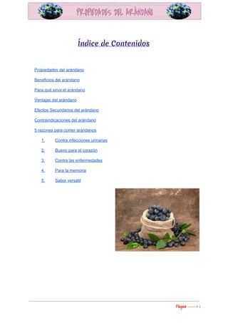  
 
Índice de Contenidos
 
Propiedades del arándano 
Beneficios del arándano 
Para qué sirve el arándano 
Ventajas del arándano 
Efectos Secundarios del arándano 
Contraindicaciones del arándano 
5 razones para comer arándanos 
1.  Contra infecciones urinarias 
2.  Bueno para el corazón 
3.  Contra las enfermedades 
4.  Para la memoria 
5.  Sabor versátil 
 
 
   
Página​ ​-----> 1 
 
