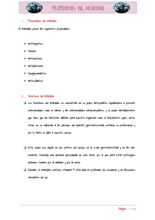  
I. Propiedades del arándano 
El arándano posee las siguientes propiedades: 
  
➢ astringentes, 
➢ tónicas, 
➢ antisépticas, 
➢ antidiarreicas, 
➢ hipoglucemiantes, 
➢ antioxidantes. 
  
II. Beneficios del arándano 
❏ Los beneficios del arándano se concentran en su poder antioxidante, ayudándonos a prevenir                         
enfermedades como el cáncer y las enfermedades cardiovasculares, y su poder antiadherente,                       
que hace que las bacterias dañinas para nuestro organismo como el Helicobacter pylori, entre                           
otras, no se adhieran a las paredes del aparato gastrointestinal, evitando su proliferación y                           
por lo tanto el daño a nuestro cuerpo. 
 
❏ Este poder nos ayuda en dos partes del cuerpo, en la zona gastrointestinal y en las vías                                 
urinarias, teniendo una duración aproximada de ocho horas, por lo que para estar protegidos                           
debemos tomarlo por la mañana y por la noche. 
❏ Además, el arándano contiene vitamina P, utilizada en problemas de circulación y en afecciones                           
vasculares del ojo. 
  
Página​ ​-----> 2 
 