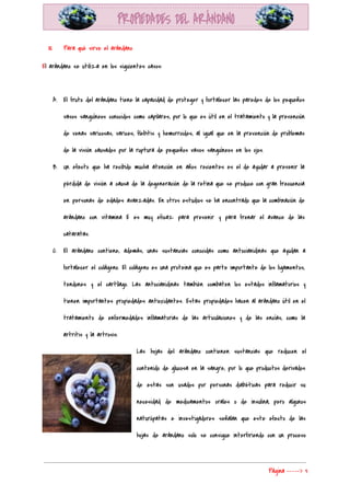  
III. Para qué sirve el arándano 
E​l arándano se utiliza en los siguientes casos: 
  
A. El fruto del arándano tiene la capacidad de proteger y fortalecer las paredes de los pequeños                               
vasos sanguíneos conocidos como capilares, por lo que es útil en el tratamiento y la prevención                               
de venas varicosas, varices, flebitis y hemorroides, al igual que en la prevención de problemas                             
de la visión causados por la ruptura de pequeños vasos sanguíneos en los ojos. 
B. Un efecto que ha recibido mucha atención en años recientes es el de ayudar a prevenir la                                 
pérdida de visión a causa de la degeneración de la retina que se produce con gran frecuencia                                 
en personas de edades avanzadas. En otros estudios se ha encontrado que la combinación de                             
arándano con vitamina E es muy eficaz para prevenir y para frenar el avance de las                               
cataratas. 
C. El arándano contiene, además, unas sustancias conocidas como antocianidinas que ayudan a                       
fortalecer el colágeno. El colágeno es una proteina que es parte importante de los ligamentos,                             
tendones y el cartílago. Las antocianidinas también combaten los estados inflamatorios y                       
tienen importantes propiedades antioxidantes. Estas propiedades hacen al arándano útil en el                       
tratamiento de enfermedades inflamatorias de las articulaciones y de las encías, como la                         
artritis y la artrosis. 
Las hojas del arándano contienen sustancias que reducen el                 
contenido de glucosa en la sangre, por lo que productos derivados                     
de estas son usados por personas diabéticas para reducir su                   
necesidad de medicamentos orales o de insulina, pero algunos                 
naturópatas e investigadores señalan que este efecto de las                 
hojas de arándano solo se consigue interfiriendo con un proceso                   
Página​ ​-----> 3 
 