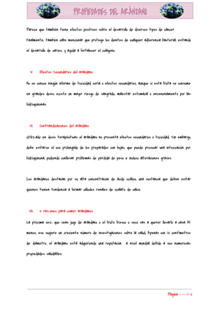  
Parece que también tiene efectos positivos sobre el desarrollo de diversos tipos de cáncer. 
Finalmente, también cabe mencionar que protege los dientes de cualquier adherencia bacterial, evitando                         
el desarrollo de caries, y ayuda a fortalecer el colágeno. 
  
V. Efectos Secundarios del arándano 
No se conoce ningún informe de toxicidad seria o efectos secundarios, aunque si esta fruta se consume                                 
en grandes dosis, existe un mayor riesgo de sangrado, malestar estomacal o envenenamiento por las                             
hidroquinonas. 
  
VI. Contraindicaciones del arándano 
Utilizado en dosis terapéuticas el arándano no presenta efectos secundarios o toxicidad. Sin embargo,                           
debe evitarse el uso prolongado de los preparados con hojas, que puede provocar una intoxicación por                               
hidroquinona, pudiendo conllevar problemas de pérdida de peso e incluso alteraciones graves. 
  
Los arándanos destacan por su alta concentración de ácido oxálico, una sustancia que deben evitar                             
quienes tienen tendencia a formar cálculos renales de oxalato de calcio. 
  
VII. 5 razones para comer arándanos 
La próxima vez que veas jugo de arándano o el fruto fresco o seco vas a querer llevarlo a casa. Al                                         
menos, eso sugiere un creciente número de investigaciones sobre la salud. Apenas con 1.5 centímetros                             
de diámetro, el arándano está adquiriendo una reputación a nivel mundial debido a sus numerosas                             
propiedades saludables. 
  
Página​ ​-----> 5 
 