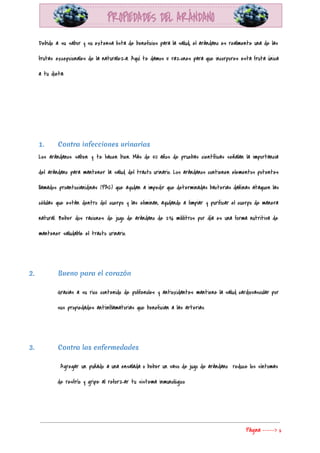  
Debido a su sabor y su extensa lista de beneficios para la salud, el arándano es realmente una de las                                       
frutas excepcionales de la naturaleza. Aquí te damos 5 razones para que incorpores esta fruta única                               
a tu dieta: 
  
  
  
1. Contra infecciones urinarias
Los arándanos saben y te hacen bien. Más de 50 años de pruebas científicas señalan la importancia                                 
del arándano para mantener la salud del tracto urinario. Los arándanos contienen elementos potentes                           
llamados proantocianidinas (PAC) que ayudan a impedir que determinadas bacterias dañinas ataquen las                         
células que están dentro del cuerpo y las eliminan, ayudando a limpiar y purificar el cuerpo de manera                                   
natural. Beber dos raciones de jugo de arándano de 236 mililitros por día es una forma nutritiva de                                   
mantener saludable el tracto urinario. 
  
2. Bueno para el corazón
Gracias a su rico contenido de polifenoles y antioxidantes mantiene la salud cardiovascular por                           
sus propiedades antiinflamatorias que benefician a las arterias. 
 
3. Contra las enfermedades
Agregar un puñado a una ensalada o beber un vaso de jugo de arándano reduce los síntomas                                   
de resfrío y gripe al reforzar tu sistema inmunológico 
  
Página​ ​-----> 6 
 
