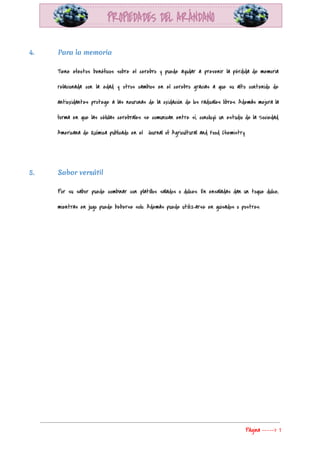  
4. Para la memoria
Tiene efectos benéficos sobre el cerebro y puede ayudar a prevenir la pérdida de memoria                             
relacionada con la edad y otros cambios en el cerebro gracias a que su alto contenido de                                 
antioxidantes protege a las neuronas de la oxidación de los radicales libres. Además mejora la                             
forma en que las células cerebrales se comunican entre sí, concluyó un estudio de la Sociedad                               
Americana de Química publicado en el  Journal of Agricultural and Food Chemistry. 
  
5. Sabor versátil
Por su sabor puede combinar con platillos salados o dulces. En ensaladas dan un toque dulce,                               
mientras en jugo puede beberse solo. Además puede utilizarse en guisados o postres. 
 
Página​ ​-----> 7 
 