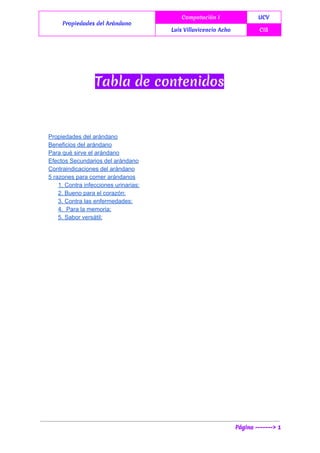  
Propiedades del Arándano
Computación I UCV
Luis Villavicencio Acho CIS
 
Tabla de contenidos
Propiedades del arándano 
Beneficios del arándano 
Para qué sirve el arándano 
Efectos Secundarios del arándano 
Contraindicaciones del arándano 
5 razones para comer arándanos 
1. Contra infecciones urinarias: 
2. Bueno para el corazón: 
3. Contra las enfermedades: 
4.  Para la memoria: 
5. Sabor versátil: 
Página -------> 1
 
