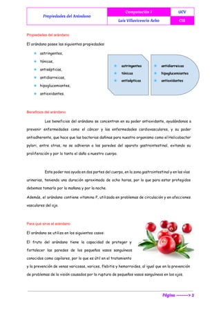  
Propiedades del Arándano
Computación I UCV
Luis Villavicencio Acho CIS
 
Propiedades del arándano 
El arándano posee las siguientes propiedades:
★ astringentes,
★ tónicas,
★ antisépticas,
★ antidiarreicas,
★ hipoglucemiantes,
★ antioxidantes.
 
Beneficios del arándano 
Los beneficios del arándano se concentran en su poder antioxidante, ayudándonos a
prevenir enfermedades como el cáncer y las enfermedades cardiovasculares, y su poder
antiadherente, que hace que las bacterias dañinas para nuestro organismo como el Helicobacter
pylori, entre otras, no se adhieran a las paredes del aparato gastrointestinal, evitando su
proliferación y por lo tanto el daño a nuestro cuerpo.
Este poder nos ayuda en dos partes del cuerpo, en la zona gastrointestinal y en las vías
urinarias, teniendo una duración aproximada de ocho horas, por lo que para estar protegidos
debemos tomarlo por la mañana y por la noche.
Además, el arándano contiene vitamina P, utilizada en problemas de circulación y en afecciones
vasculares del ojo.
Para qué sirve el arándano 
El arándano se utiliza en los siguientes casos:
El fruto del arándano tiene la capacidad de proteger y
fortalecer las paredes de los pequeños vasos sanguíneos
conocidos como capilares, por lo que es útil en el tratamiento
y la prevención de venas varicosas, varices, flebitis y hemorroides, al igual que en la prevención
de problemas de la visión causados por la ruptura de pequeños vasos sanguíneos en los ojos.
Página -------> 2
 