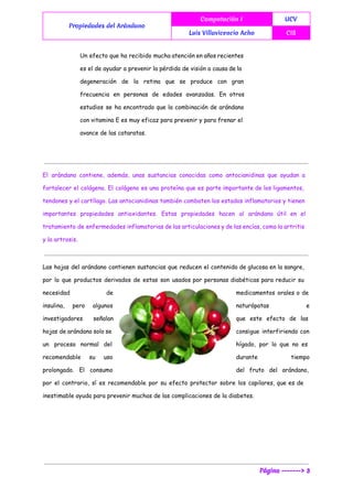  
Propiedades del Arándano
Computación I UCV
Luis Villavicencio Acho CIS
 
Un efecto que ha recibido mucha atención en años recientes
es el de ayudar a prevenir la pérdida de visión a causa de la
degeneración de la retina que se produce con gran
frecuencia en personas de edades avanzadas. En otros
estudios se ha encontrado que la combinación de arándano
con vitamina E es muy eficaz para prevenir y para frenar el
avance de las cataratas.
El arándano contiene, además, unas sustancias conocidas como antocianidinas que ayudan a
fortalecer el colágeno. El colágeno es una proteína que es parte importante de los ligamentos,
tendones y el cartílago. Las antocianidinas también combaten los estados inflamatorios y tienen
importantes propiedades antioxidantes. Estas propiedades hacen al arándano útil en el
tratamiento de enfermedades inflamatorias de las articulaciones y de las encías, como la artritis
y la artrosis.
Las hojas del arándano contienen sustancias que reducen el contenido de glucosa en la sangre,
por lo que productos derivados de estas son usados por personas diabéticas para reducir su
necesidad de medicamentos orales o de
insulina, pero algunos naturópatas e
investigadores señalan que este efecto de las
hojas de arándano solo se consigue interfiriendo con
un proceso normal del hígado, por lo que no es
recomendable su uso durante tiempo
prolongado. El consumo del fruto del arándano,
por el contrario, sí es recomendable por su efecto protector sobre los capilares, que es de
inestimable ayuda para prevenir muchas de las complicaciones de la diabetes.
Página -------> 3
 