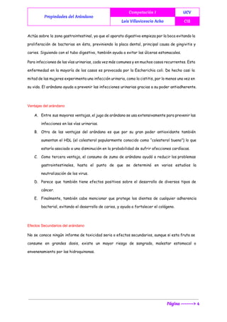  
Propiedades del Arándano
Computación I UCV
Luis Villavicencio Acho CIS
 
Actúa sobre la zona gastrointestinal, ya que el aparato digestivo empieza por la boca evitando la
proliferación de bacterias en ésta, previniendo la placa dental, principal causa de gingivitis y
caries. Siguiendo con el tubo digestivo, también ayuda a evitar las úlceras estomacales.
Para infecciones de las vías urinarias, cada vez más comunes y en muchos casos recurrentes. Esta
enfermedad en la mayoría de los casos es provocada por la Escherichia coli. De hecho casi la
mitad de las mujeres experimenta una infección urinaria, como la cistitis, por lo menos una vez en
su vida. El arándano ayuda a prevenir las infecciones urinarias gracias a su poder antiadherente.
Ventajas del arándano 
A. Entre sus mayores ventajas, el jugo de arándano se usa extensivamente para prevenir las
infecciones en las vías urinarias.
B. Otra de las ventajas del arándano es que por su gran poder antioxidante también
aumentan el HDL (el colesterol popularmente conocido como “colesterol bueno”) lo que
estaría asociado a una disminución en la probabilidad de sufrir afecciones cardíacas.
C. Como tercera ventaja, el consumo de zumo de arándano ayudó a reducir los problemas
gastrointestinales, hasta el punto de que se determinó en varios estudios la
neutralización de los virus.
D. Parece que también tiene efectos positivos sobre el desarrollo de diversos tipos de
cáncer.
E. Finalmente, también cabe mencionar que protege los dientes de cualquier adherencia
bacterial, evitando el desarrollo de caries, y ayuda a fortalecer el colágeno.
Efectos Secundarios del arándano 
No se conoce ningún informe de toxicidad seria o efectos secundarios, aunque si esta fruta se
consume en grandes dosis, existe un mayor riesgo de sangrado, malestar estomacal o
envenenamiento por las hidroquinonas.
Página -------> 4
 