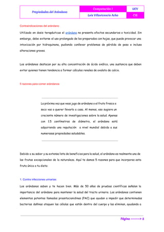  
Propiedades del Arándano
Computación I UCV
Luis Villavicencio Acho CIS
 
Contraindicaciones del arándano 
Utilizado en dosis terapéuticas el ​arándano no presenta efectos secundarios o toxicidad. Sin
embargo, debe evitarse el uso prolongado de los preparados con hojas, que puede provocar una
intoxicación por hidroquinona, pudiendo conllevar problemas de pérdida de peso e incluso
alteraciones graves.
Los arándanos destacan por su alta concentración de ácido oxálico, una sustancia que deben
evitar quienes tienen tendencia a formar cálculos renales de oxalato de calcio.
5 razones para comer arándanos 
La próxima vez que veas jugo de arándano o el fruto fresco o
seco vas a querer llevarlo a casa. Al menos, eso sugiere un
creciente número de investigaciones sobre la salud. Apenas
con 1.5 centímetros de diámetro, el arándano está
adquiriendo una reputación a nivel mundial debido a sus
numerosas propiedades saludables.
Debido a su sabor y su extensa lista de beneficios para la salud, el arándano es realmente una de
las frutas excepcionales de la naturaleza. Aquí te damos 5 razones para que incorpores esta
fruta única a tu dieta:
1. Contra infecciones urinarias:  
Los arándanos saben y te hacen bien. Más de 50 años de pruebas científicas señalan la
importancia del arándano para mantener la salud del tracto urinario. Los arándanos contienen
elementos potentes llamados proantocianidinas (PAC) que ayudan a impedir que determinadas
bacterias dañinas ataquen las células que están dentro del cuerpo y las eliminan, ayudando a
Página -------> 5
 