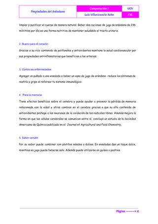  
Propiedades del Arándano
Computación I UCV
Luis Villavicencio Acho CIS
 
limpiar y purificar el cuerpo de manera natural. Beber dos raciones de jugo de arándano de 236
mililitros por día es una forma nutritiva de mantener saludable el tracto urinario.
2. Bueno para el corazón:  
Gracias a su rico contenido de polifenoles y antioxidantes mantiene la salud cardiovascular por
sus propiedades antiinflamatorias que benefician a las arterias.
3. Contra las enfermedades:  
Agregar un puñado a una ensalada o beber un vaso de jugo de arándano reduce los síntomas de
resfrío y gripe al reforzar tu sistema inmunológico
4.  Para la memoria:  
Tiene efectos benéficos sobre el cerebro y puede ayudar a prevenir la pérdida de memoria
relacionada con la edad y otros cambios en el cerebro gracias a que su alto contenido de
antioxidantes protege a las neuronas de la oxidación de los radicales libres. Además mejora la
forma en que las células cerebrales se comunican entre sí, concluyó un estudio de la Sociedad
Americana de Química publicado en el Journal of Agricultural and Food Chemistry.
5. Sabor versátil:  
Por su sabor puede combinar con platillos salados o dulces. En ensaladas dan un toque dulce,
mientras en jugo puede beberse solo. Además puede utilizarse en guisos o postres.
Página -------> 6
 