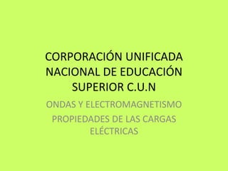 CORPORACIÓN UNIFICADA
NACIONAL DE EDUCACIÓN
SUPERIOR C.U.N
ONDAS Y ELECTROMAGNETISMO
PROPIEDADES DE LAS CARGAS
ELÉCTRICAS
 