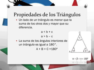 Propiedades de los Triángulos
 Un lado de un triángulo es menor que la
suma de los otros dos y mayor que su
diferencia.
a < b + c
a > b – c
 La suma de los ángulos interiores de
un triángulo es igual a 180°.
A + B + C =180º
 