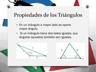 Propiedades de los Triángulos
 En un triángulo a mayor lado se opone
mayor ángulo.
 Si un triángulo tiene dos lados iguales, sus
ángulos opuestos también son iguales.
 