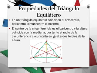 Propiedades del Triángulo
Equilátero
 En un triángulo equilátero coinciden el ortocentro,
baricentro, circuncentro e incentro.
 El centro de la circunferencia es el baricentro y la altura
coincide con la mediana, por tanto el radio de la
circunferencia circunscrita es igual a dos tercios de la
altura.
 
