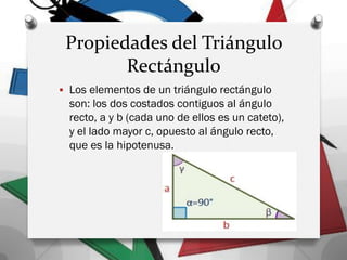 Propiedades del Triángulo
Rectángulo
 Los elementos de un triángulo rectángulo
son: los dos costados contiguos al ángulo
recto, a y b (cada uno de ellos es un cateto),
y el lado mayor c, opuesto al ángulo recto,
que es la hipotenusa.
 