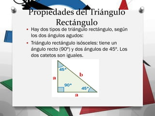 Propiedades del Triángulo
Rectángulo
 Hay dos tipos de triángulo rectángulo, según
los dos ángulos agudos:
 Triángulo rectángulo isósceles: tiene un
ángulo recto (90º) y dos ángulos de 45º. Los
dos catetos son iguales.
 