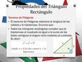 Propiedades del Triángulo
Rectángulo
Teorema de Pitágoras
 El teorema de Pitágoras relaciona la longitud de los
catetos y la hipotenusa. Enuncia que:
 Todos los triángulos rectángulos cumplen que la
hipotenusa al cuadrado es igual a la suma de los
lados contiguos al ángulo recto (catetos) al cuadrado.
Es decir:
 