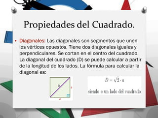 Propiedades del Cuadrado.
 Diagonales: Las diagonales son segmentos que unen
los vértices opuestos. Tiene dos diagonales iguales y
perpendiculares. Se cortan en el centro del cuadrado.
La diagonal del cuadrado (D) se puede calcular a partir
de la longitud de los lados. La fórmula para calcular la
diagonal es:
 